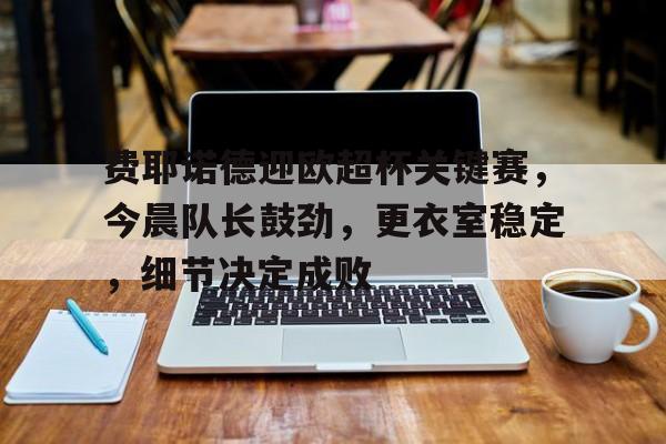 华体会体育下载-费耶诺德迎欧超杯关键赛，今晨队长鼓劲，更衣室稳定，细节决定成败的简单介绍