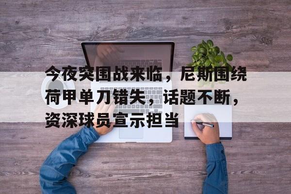 九游-今夜突围战来临，尼斯围绕荷甲单刀错失，话题不断，资深球员宣示担当的简单介绍