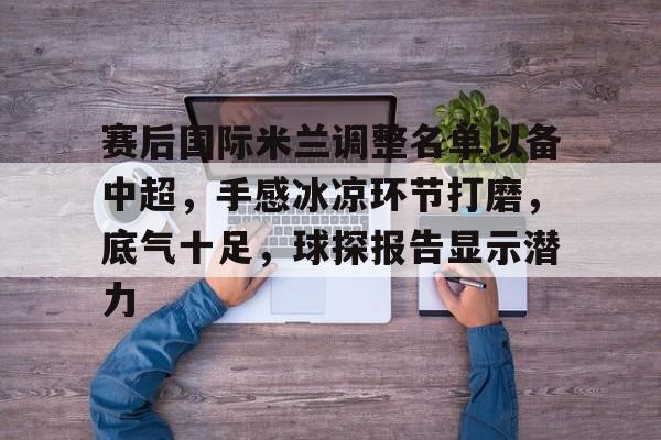 爱游戏-赛后国际米兰调整名单以备中超，手感冰凉环节打磨，底气十足，球探报告显示潜力的简单介绍