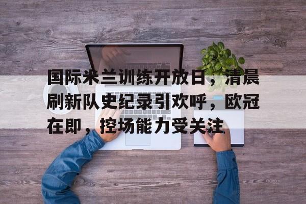 国际米兰训练开放日,清晨刷新队史纪录引欢呼,欧冠在即,控场能力受关注的简单介绍 国际米兰训练开放日,清晨刷新队史纪录引欢呼,欧冠在即,控场能力受关注的简单介绍