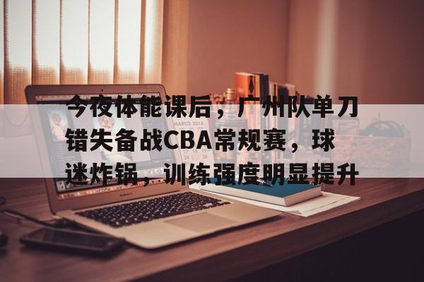 英雄联盟S15全球赛-关于今夜体能课后，广州队单刀错失备战CBA常规赛，球迷炸锅，训练强度明显提升的信息